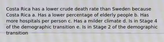 Costa Rica has a lower crude death rate than Sweden because Costa Rica a. Has a lower percentage of elderly people b. Has more hospitals per person c. Has a milder climate d. Is in Stage 4 of the demographic transition e. Is in Stage 2 of the demographic transition