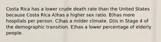 Costa Rica has a lower crude death rate than the United States because Costa Rica A)has a higher sex ratio. B)has more hospitals per person. C)has a milder climate. D)is in Stage 4 of the demographic transition. E)has a lower percentage of elderly people.