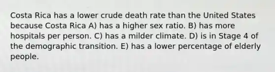 Costa Rica has a lower crude death rate than the United States because Costa Rica A) has a higher sex ratio. B) has more hospitals per person. C) has a milder climate. D) is in Stage 4 of the demographic transition. E) has a lower percentage of elderly people.