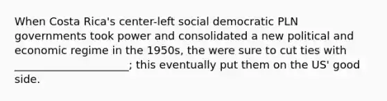 When Costa Rica's center-left social democratic PLN governments took power and consolidated a new political and economic regime in the 1950s, the were sure to cut ties with _____________________; this eventually put them on the US' good side.