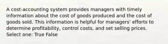 A cost-accounting system provides managers with timely information about the cost of goods produced and the cost of goods sold. This information is helpful for managers' efforts to determine profitability, control costs, and set selling prices. Select one: True False