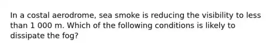 In a costal aerodrome, sea smoke is reducing the visibility to less than 1 000 m. Which of the following conditions is likely to dissipate the fog?