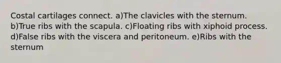 Costal cartilages connect. a)The clavicles with the sternum. b)True ribs with the scapula. c)Floating ribs with xiphoid process. d)False ribs with the viscera and peritoneum. e)Ribs with the sternum