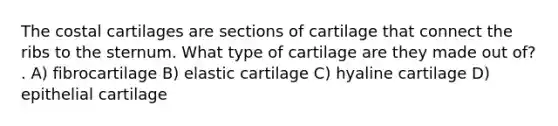 The costal cartilages are sections of cartilage that connect the ribs to the sternum. What type of cartilage are they made out of? . A) fibrocartilage B) elastic cartilage C) hyaline cartilage D) epithelial cartilage