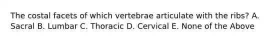 The costal facets of which vertebrae articulate with the ribs? A. Sacral B. Lumbar C. Thoracic D. Cervical E. None of the Above