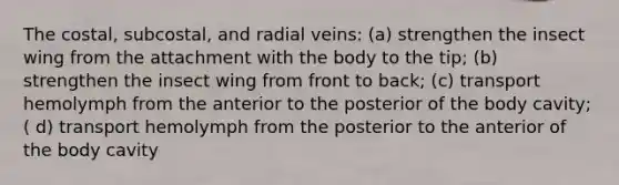 The costal, subcostal, and radial veins: (a) strengthen the insect wing from the attachment with the body to the tip; (b) strengthen the insect wing from front to back; (c) transport hemolymph from the anterior to the posterior of the body cavity; ( d) transport hemolymph from the posterior to the anterior of the body cavity