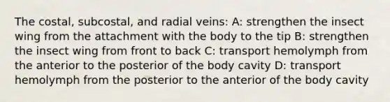 The costal, subcostal, and radial veins: A: strengthen the insect wing from the attachment with the body to the tip B: strengthen the insect wing from front to back C: transport hemolymph from the anterior to the posterior of the body cavity D: transport hemolymph from the posterior to the anterior of the body cavity