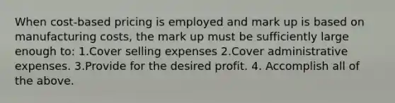 When cost-based pricing is employed and mark up is based on manufacturing costs, the mark up must be sufficiently large enough to: 1.Cover selling expenses 2.Cover administrative expenses. 3.Provide for the desired profit. 4. Accomplish all of the above.