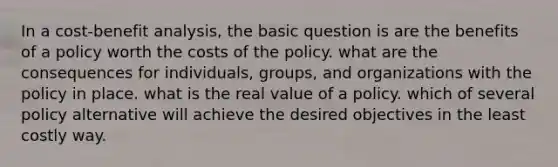 In a cost-benefit analysis, the basic question is are the benefits of a policy worth the costs of the policy. what are the consequences for individuals, groups, and organizations with the policy in place. what is the real value of a policy. which of several policy alternative will achieve the desired objectives in the least costly way.