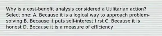 Why is a cost-benefit analysis considered a Utilitarian action? Select one: A. Because it is a logical way to approach problem-solving B. Because it puts self-interest first C. Because it is honest D. Because it is a measure of efficiency