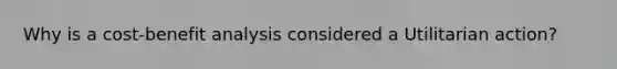 Why is a cost-benefit analysis considered a Utilitarian action?