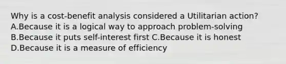 Why is a cost-benefit analysis considered a Utilitarian action? A.Because it is a logical way to approach problem-solving B.Because it puts self-interest first C.Because it is honest D.Because it is a measure of efficiency