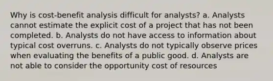 Why is cost-benefit analysis difficult for analysts? a. Analysts cannot estimate the explicit cost of a project that has not been completed. b. Analysts do not have access to information about typical cost overruns. c. Analysts do not typically observe prices when evaluating the benefits of a public good. d. Analysts are not able to consider the opportunity cost of resources