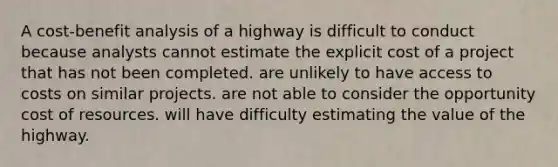 A cost-benefit analysis of a highway is difficult to conduct because analysts cannot estimate the explicit cost of a project that has not been completed. are unlikely to have access to costs on similar projects. are not able to consider the opportunity cost of resources. will have difficulty estimating the value of the highway.