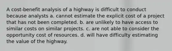 A cost-benefit analysis of a highway is difficult to conduct because analysts a. cannot estimate the explicit cost of a project that has not been completed. b. are unlikely to have access to similar costs on similar projects. c. are not able to consider the opportunity cost of resources. d. will have difficulty estimating the value of the highway.