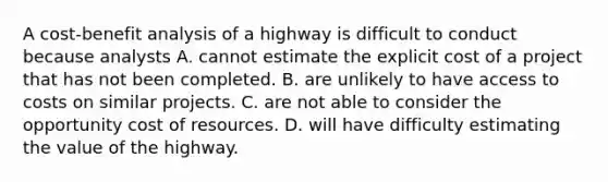 A cost-benefit analysis of a highway is difficult to conduct because analysts A. cannot estimate the explicit cost of a project that has not been completed. B. are unlikely to have access to costs on similar projects. C. are not able to consider the opportunity cost of resources. D. will have difficulty estimating the value of the highway.