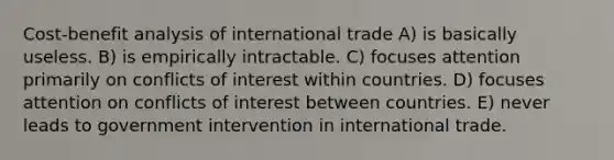 Cost-benefit analysis of international trade A) is basically useless. B) is empirically intractable. C) focuses attention primarily on conflicts of interest within countries. D) focuses attention on conflicts of interest between countries. E) never leads to government intervention in international trade.