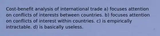 Cost-benefit analysis of international trade a) focuses attention on conflicts of interests between countries. b) focuses attention on conflicts of interest within countries. c) is empirically intractable. d) is basically useless.