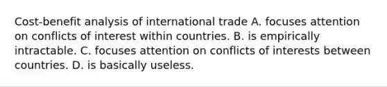 Cost-benefit analysis of international trade A. focuses attention on conflicts of interest within countries. B. is empirically intractable. C. focuses attention on conflicts of interests between countries. D. is basically useless.