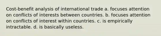 Cost-benefit analysis of international trade a. focuses attention on conflicts of interests between countries. b. focuses attention on conflicts of interest within countries. c. is empirically intractable. d. is basically useless.