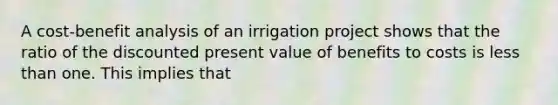 A cost-benefit analysis of an irrigation project shows that the ratio of the discounted present value of benefits to costs is less than one. This implies that