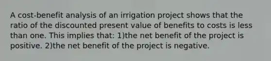 A cost-benefit analysis of an irrigation project shows that the ratio of the discounted present value of benefits to costs is less than one. This implies that: 1)the net benefit of the project is positive. 2)the net benefit of the project is negative.