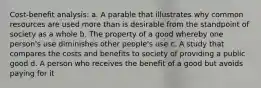 Cost-benefit analysis: a. A parable that illustrates why common resources are used more than is desirable from the standpoint of society as a whole b. The property of a good whereby one person's use diminishes other people's use c. A study that compares the costs and benefits to society of providing a public good d. A person who receives the benefit of a good but avoids paying for it