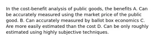 In the cost-benefit analysis of public goods, the benefits A. Can be accurately measured using the market price of the public good. B. Can accurately measured by ballot box economics C. Are more easily estimated than the cost D. Can be only roughly estimated using highly subjective techniques.