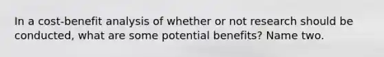 In a cost-benefit analysis of whether or not research should be conducted, what are some potential benefits? Name two.