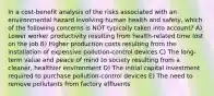 In a cost-benefit analysis of the risks associated with an environmental hazard involving human health and safety, which of the following concerns is NOT typically taken into account? A) Lower worker productivity resulting from health-related time lost on the job B) Higher production costs resulting from the installation of expensive pollution-control devices C) The long-term value and peace of mind to society resulting from a cleaner, healthier environment D) The initial capital investment required to purchase pollution-control devices E) The need to remove pollutants from factory effluents