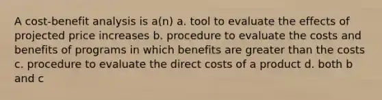 A cost-benefit analysis is a(n) a. tool to evaluate the effects of projected price increases b. procedure to evaluate the costs and benefits of programs in which benefits are greater than the costs c. procedure to evaluate the direct costs of a product d. both b and c