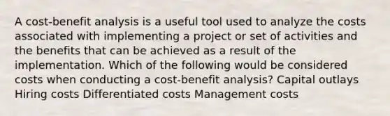 A cost-benefit analysis is a useful tool used to analyze the costs associated with implementing a project or set of activities and the benefits that can be achieved as a result of the implementation. Which of the following would be considered costs when conducting a cost-benefit analysis? Capital outlays Hiring costs Differentiated costs Management costs