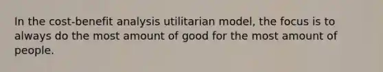 In the cost-benefit analysis utilitarian model, the focus is to always do the most amount of good for the most amount of people.