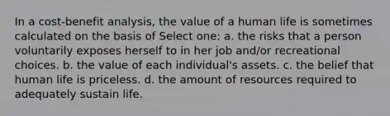 In a cost-benefit analysis, the value of a human life is sometimes calculated on the basis of Select one: a. the risks that a person voluntarily exposes herself to in her job and/or recreational choices. b. the value of each individual's assets. c. the belief that human life is priceless. d. the amount of resources required to adequately sustain life.