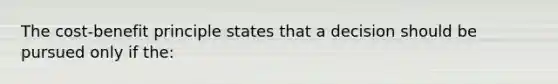 The cost-benefit principle states that a decision should be pursued only if the: