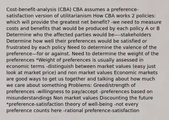 Cost-benefit-analysis (CBA) CBA assumes a preference-satisfaction version of utilitarianism How CBA works 2 policies: which will provide the greatest net benefit? -we need to measure costs and benefits that would be produced by each policy A or B Determine who the affected parties would be—-stakeholders Determine how well their preferences would be satisfied or frustrated by each policy Need to determine the valence of the preference—for or against. Need to determine the weight of the preferences *Weight of preferences is usually assessed in economic terms -distinguish between market values (easy just look at market price) and non market values Economic markets are good ways to get us together and talking about how much we care about something Problems: Greed/strength of preferences -willingness to pay/accept -preferences based on misunderstandings Non market values Discounting the future *preference-satisfaction theory of well-being -not every preference counts here -rational preference-satisfaction