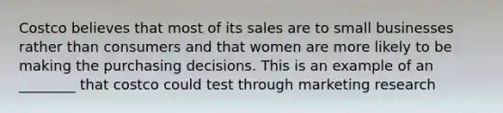 Costco believes that most of its sales are to small businesses rather than consumers and that women are more likely to be making the purchasing decisions. This is an example of an ________ that costco could test through marketing research