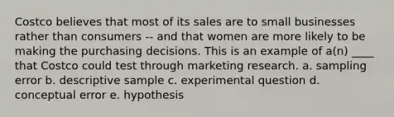 Costco believes that most of its sales are to small businesses rather than consumers -- and that women are more likely to be making the purchasing decisions. This is an example of a(n) ____ that Costco could test through marketing research. a. sampling error b. descriptive sample c. experimental question d. conceptual error e. hypothesis