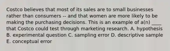 Costco believes that most of its sales are to small businesses rather than consumers -- and that women are more likely to be making the purchasing decisions. This is an example of a(n) ____ that Costco could test through marketing research. A. hypothesis B. experimental question C. sampling error D. descriptive sample E. conceptual error