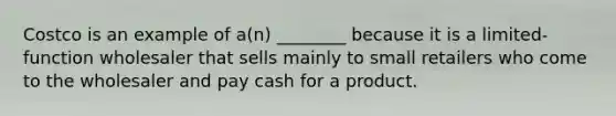 Costco is an example of a(n) ________ because it is a limited-function wholesaler that sells mainly to small retailers who come to the wholesaler and pay cash for a product.