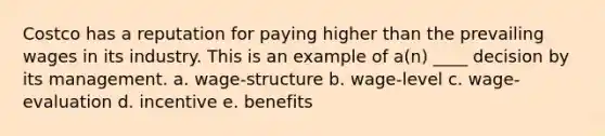 Costco has a reputation for paying higher than the prevailing wages in its industry. This is an example of a(n) ____ decision by its management. a. wage-structure b. wage-level c. wage-evaluation d. incentive e. benefits