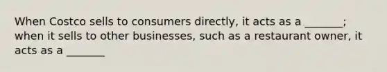 When Costco sells to consumers directly, it acts as a _______; when it sells to other businesses, such as a restaurant owner, it acts as a _______