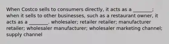 When Costco sells to consumers directly, it acts as a ________; when it sells to other businesses, such as a restaurant owner, it acts as a ________. wholesaler; retailer retailer; manufacturer retailer; wholesaler manufacturer; wholesaler marketing channel; supply channel