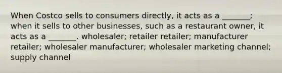 When Costco sells to consumers directly, it acts as a _______; when it sells to other businesses, such as a restaurant owner, it acts as a _______. wholesaler; retailer retailer; manufacturer retailer; wholesaler manufacturer; wholesaler marketing channel; supply channel