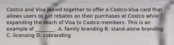 Costco and Visa joined together to offer a Costco-Visa card that allows users to get rebates on their purchases at Costco while expanding the reach of Visa to Costco members. This is an example of ________. A. family branding B. stand-alone branding C. licensing D. cobranding