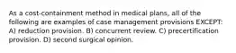 As a cost-containment method in medical plans, all of the following are examples of case management provisions EXCEPT: A) reduction provision. B) concurrent review. C) precertification provision. D) second surgical opinion.