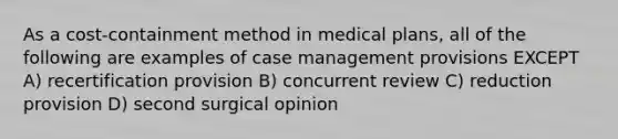 As a cost-containment method in medical plans, all of the following are examples of case management provisions EXCEPT A) recertification provision B) concurrent review C) reduction provision D) second surgical opinion