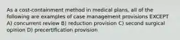 As a cost-containment method in medical plans, all of the following are examples of case management provisions EXCEPT A) concurrent review B) reduction provision C) second surgical opinion D) precertification provision