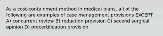 As a cost-containment method in medical plans, all of the following are examples of case management provisions EXCEPT A) concurrent review B) reduction provision C) second surgical opinion D) precertification provision