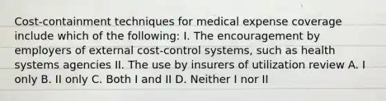 Cost-containment techniques for medical expense coverage include which of the following: I. The encouragement by employers of external cost-control systems, such as health systems agencies II. The use by insurers of utilization review A. I only B. II only C. Both I and II D. Neither I nor II